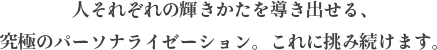 人それぞれの輝きかたを導き出せる、 究極のパーソナライゼーション。これに挑み続けます。